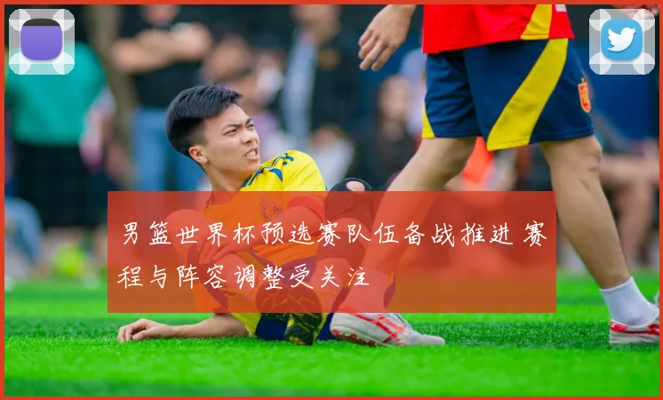 男篮世界杯预选赛队伍备战推进 赛程与阵容调整受关注