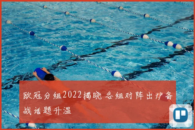 欧冠分组2022揭晓 各组对阵出炉备战话题升温