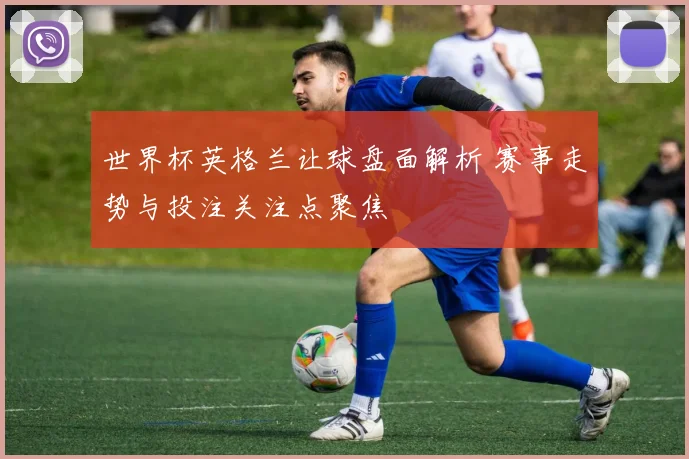 世界杯英格兰让球盘面解析 赛事走势与投注关注点聚焦