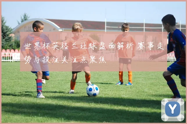 世界杯英格兰让球盘面解析 赛事走势与投注关注点聚焦