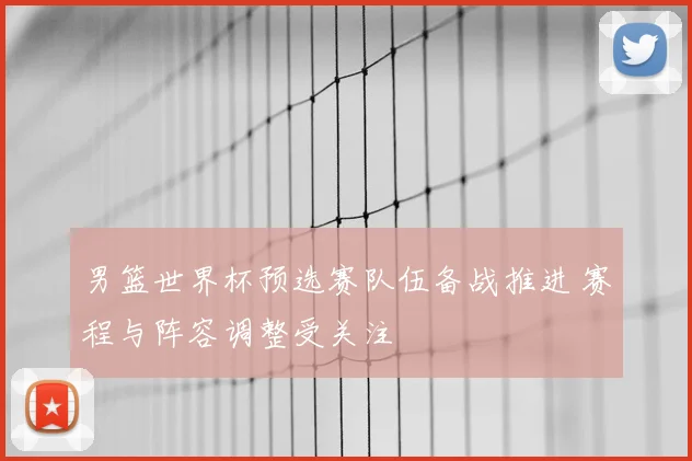 男篮世界杯预选赛队伍备战推进 赛程与阵容调整受关注
