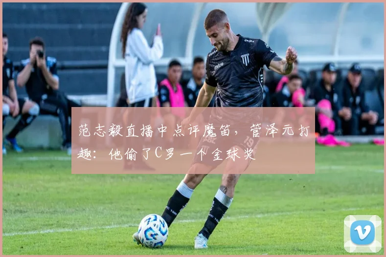 范志毅直播中点评魔笛,管泽元打趣:他偷了C罗一个金球奖