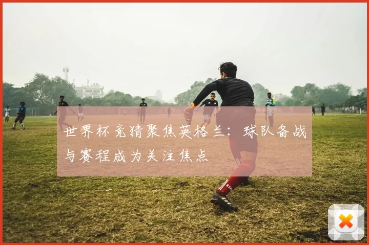 世界杯竞猜聚焦英格兰：球队备战与赛程成为关注焦点