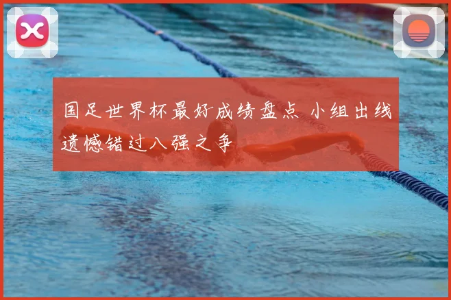 国足世界杯最好成绩盘点 小组出线遗憾错过八强之争