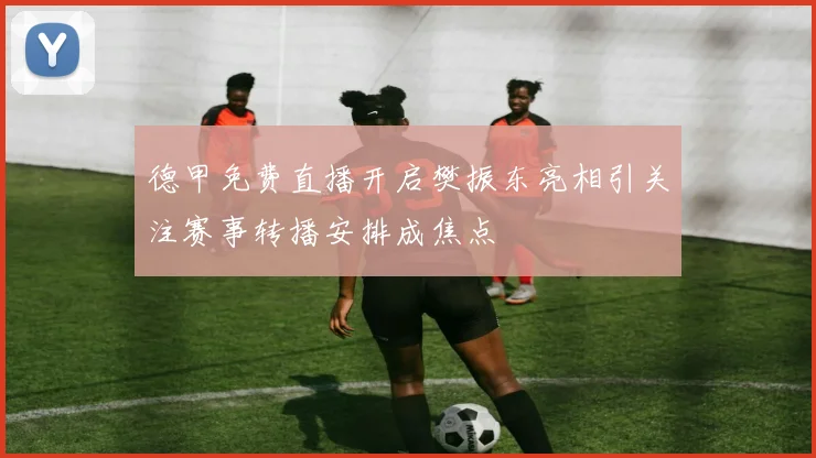 德甲免费直播开启樊振东亮相引关注赛事转播安排成焦点