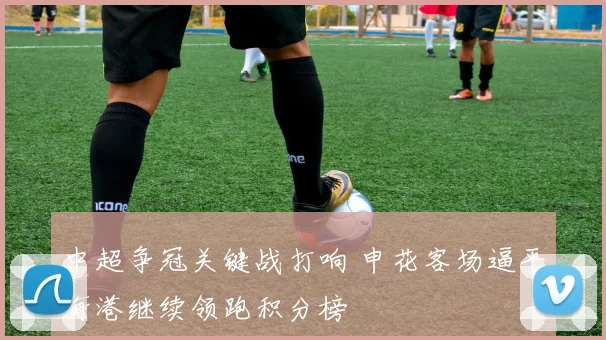 中超争冠关键战打响 申花客场逼平海港继续领跑积分榜