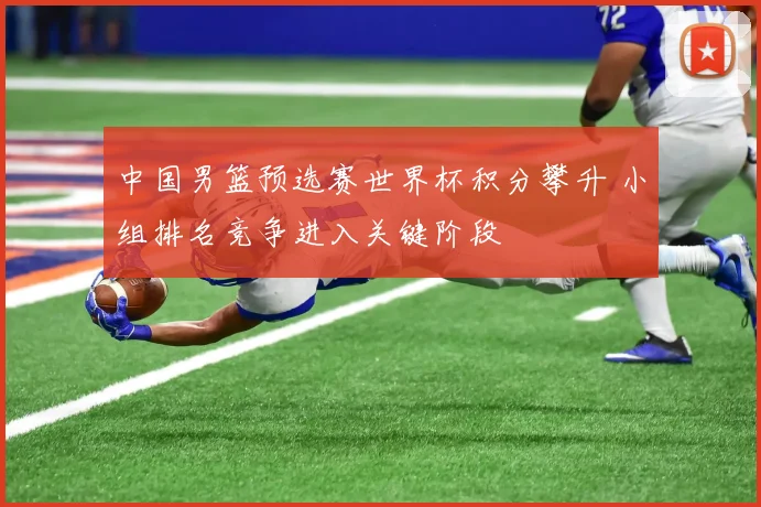 中国男篮预选赛世界杯积分攀升 小组排名竞争进入关键阶段