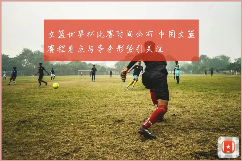 女篮世界杯比赛时间公布 中国女篮赛程看点与争夺形势引关注