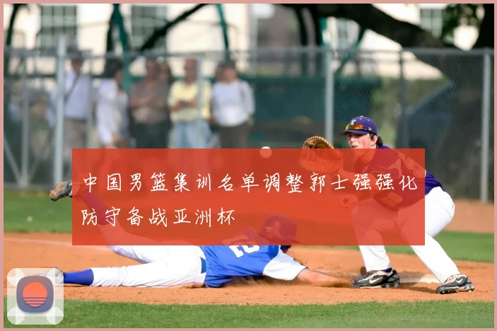 中国男篮集训名单调整郭士强强化防守备战亚洲杯