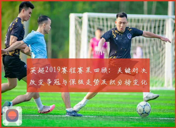 英超2019赛程赛果回顾：关键对决改变争冠与保级走势及积分榜变化