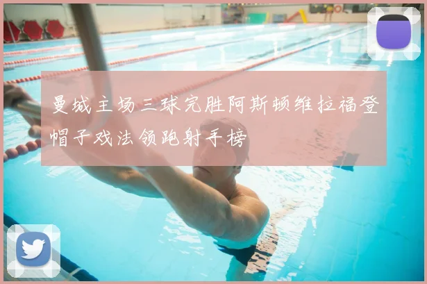 曼城主场三球完胜阿斯顿维拉福登帽子戏法领跑射手榜