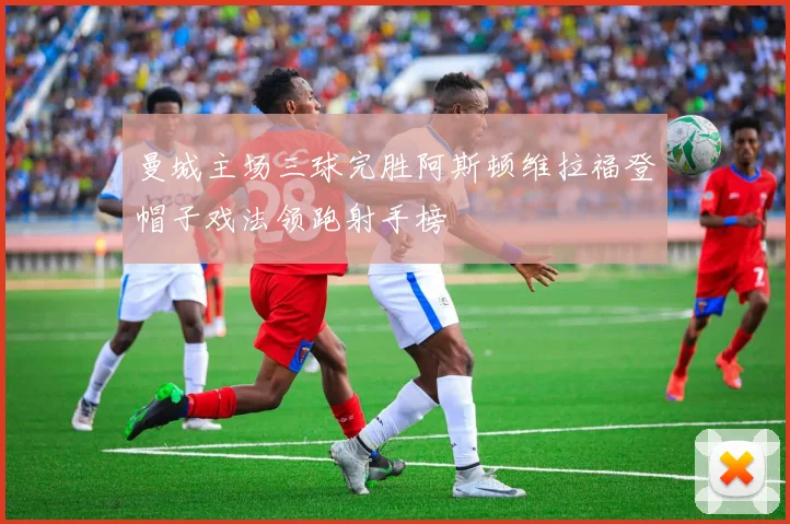 曼城主场三球完胜阿斯顿维拉福登帽子戏法领跑射手榜