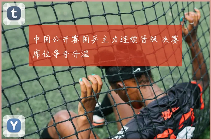 中国公开赛国乒主力连续晋级 决赛席位争夺升温