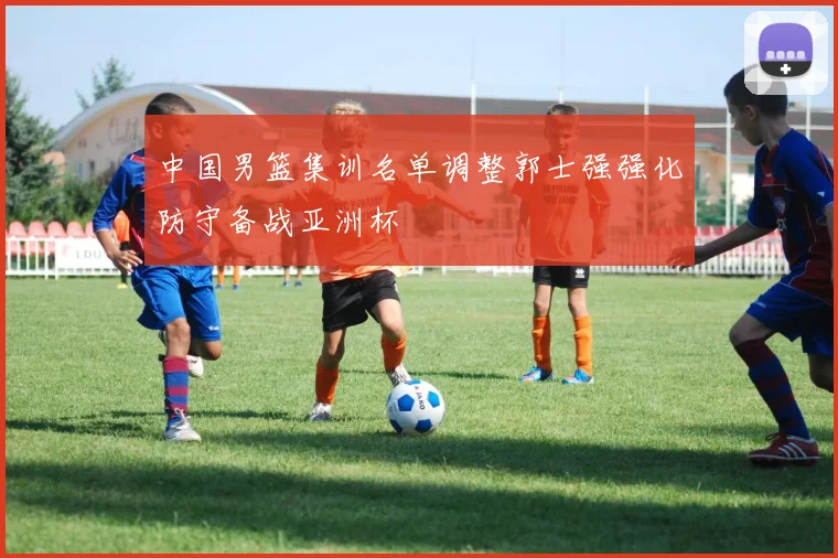 中国男篮集训名单调整郭士强强化防守备战亚洲杯