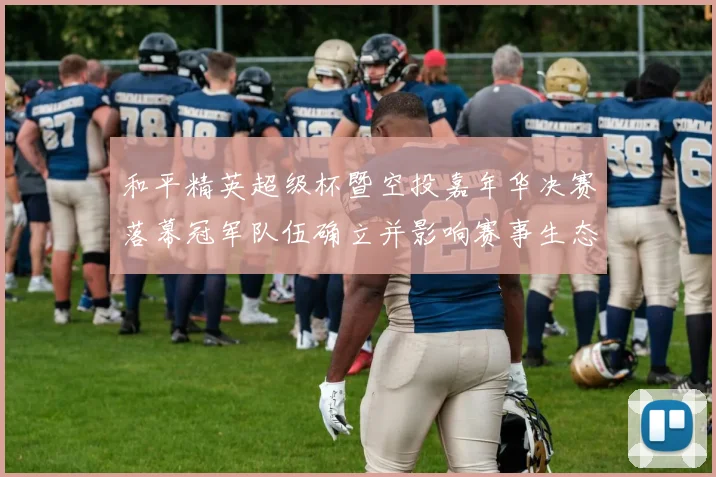 和平精英超级杯暨空投嘉年华决赛落幕冠军队伍确立并影响赛事生态