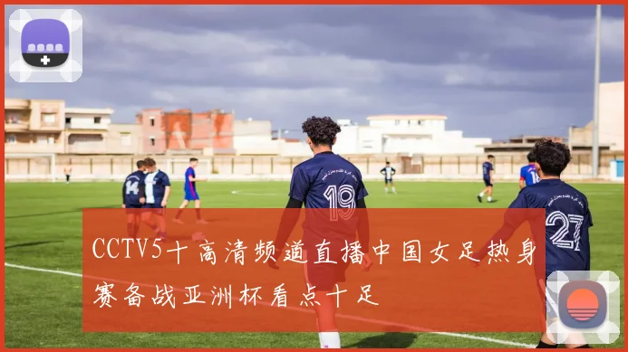 CCTV5十高清频道直播中国女足热身赛备战亚洲杯看点十足
