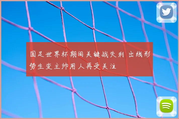 国足世界杯期间关键战失利 出线形势生变主帅用人再受关注