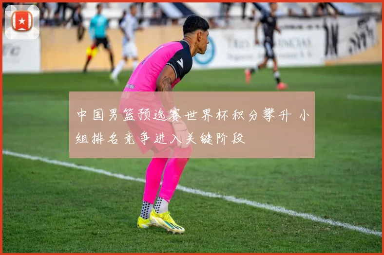 中国男篮预选赛世界杯积分攀升 小组排名竞争进入关键阶段
