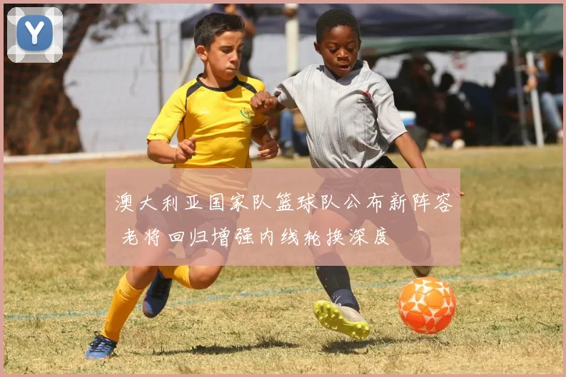 澳大利亚国家队篮球队公布新阵容 老将回归增强内线轮换深度