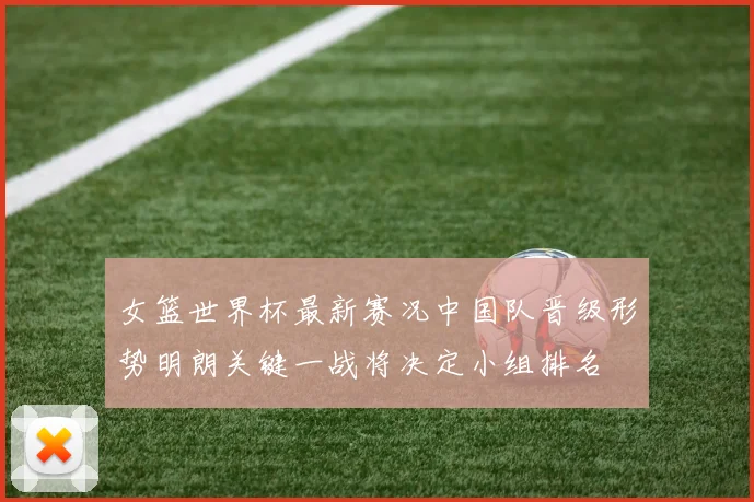 女篮世界杯最新赛况中国队晋级形势明朗关键一战将决定小组排名